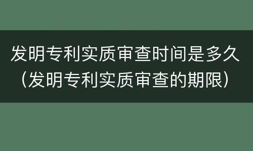 发明专利实质审查时间是多久（发明专利实质审查的期限）