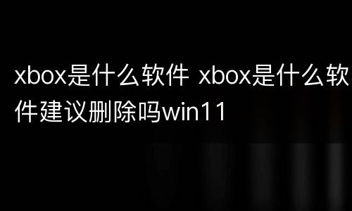 xbox是什么软件 xbox是什么软件建议删除吗win11