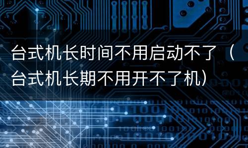 台式机长时间不用启动不了（台式机长期不用开不了机）