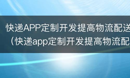 快递APP定制开发提高物流配送（快递app定制开发提高物流配送能力）