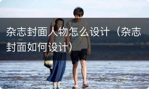 杂志封面人物怎么设计（杂志封面如何设计）