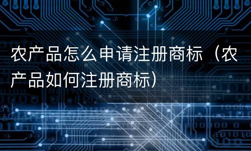 农产品怎么申请注册商标（农产品如何注册商标）
