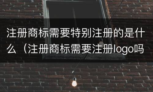 注册商标需要特别注册的是什么（注册商标需要注册logo吗）