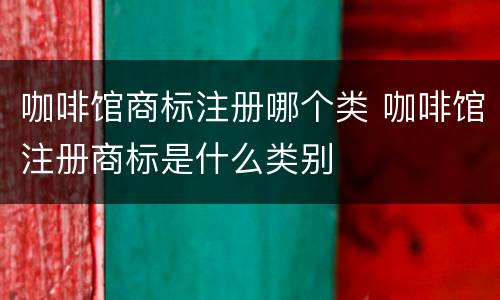 咖啡馆商标注册哪个类 咖啡馆注册商标是什么类别