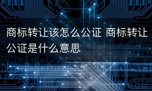 商标转让该怎么公证 商标转让公证是什么意思