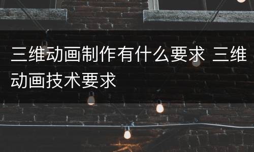 三维动画制作有什么要求 三维动画技术要求