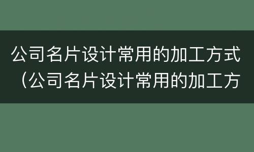 公司名片设计常用的加工方式（公司名片设计常用的加工方式有）