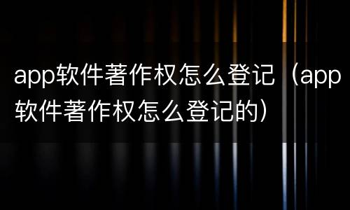 app软件著作权怎么登记（app软件著作权怎么登记的）