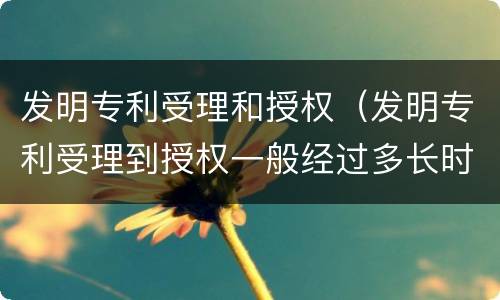 发明专利受理和授权（发明专利受理到授权一般经过多长时间）