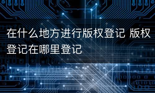 在什么地方进行版权登记 版权登记在哪里登记