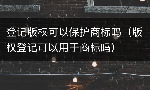 登记版权可以保护商标吗（版权登记可以用于商标吗）