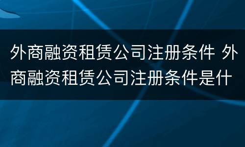 外商融资租赁公司注册条件 外商融资租赁公司注册条件是什么