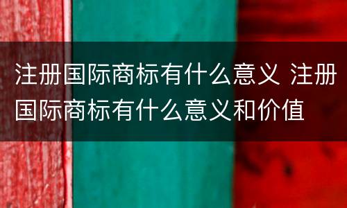 注册国际商标有什么意义 注册国际商标有什么意义和价值