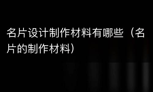 名片设计制作材料有哪些（名片的制作材料）