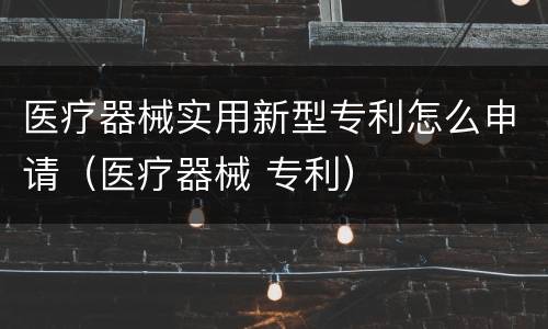 医疗器械实用新型专利怎么申请（医疗器械 专利）