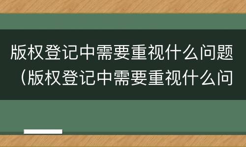 版权登记中需要重视什么问题（版权登记中需要重视什么问题和措施）