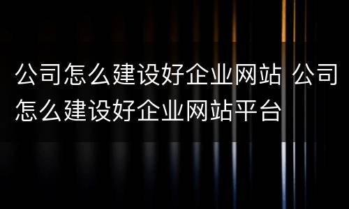 公司怎么建设好企业网站 公司怎么建设好企业网站平台