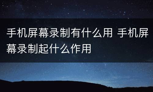 手机屏幕录制有什么用 手机屏幕录制起什么作用