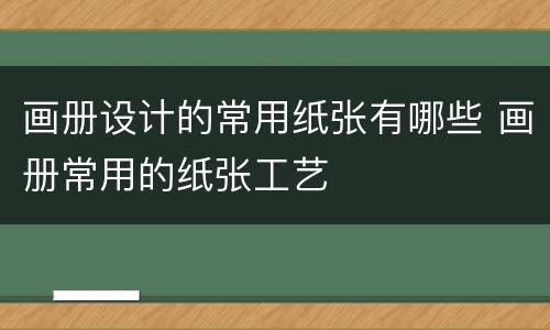 画册设计的常用纸张有哪些 画册常用的纸张工艺