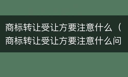 商标转让受让方要注意什么（商标转让受让方要注意什么问题）