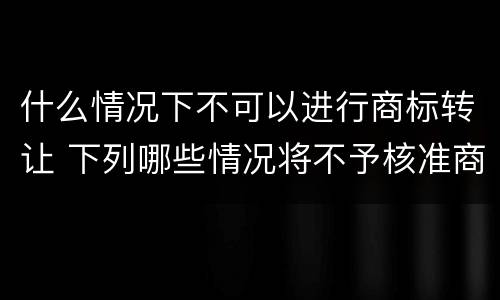 什么情况下不可以进行商标转让 下列哪些情况将不予核准商标权转让申请