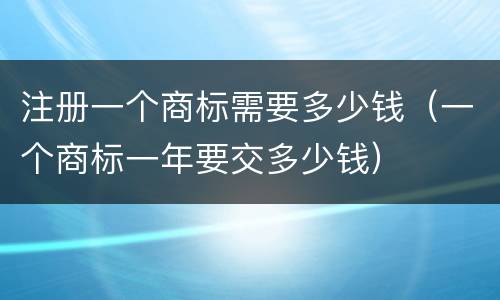 注册一个商标需要多少钱（一个商标一年要交多少钱）
