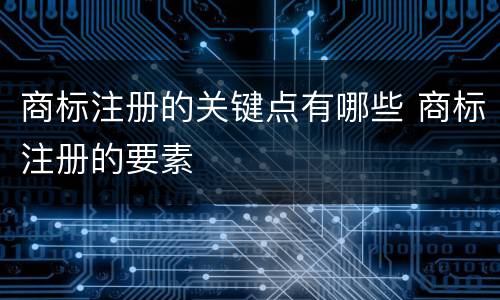 商标注册的关键点有哪些 商标注册的要素