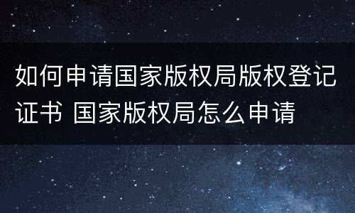 如何申请国家版权局版权登记证书 国家版权局怎么申请
