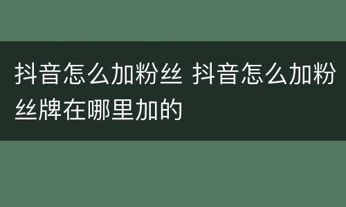 抖音怎么加粉丝 抖音怎么加粉丝牌在哪里加的