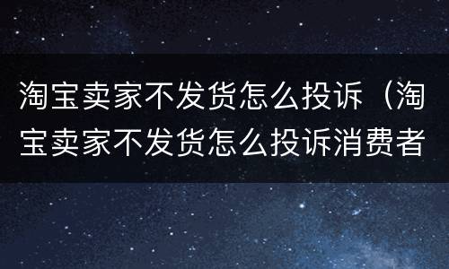 淘宝卖家不发货怎么投诉（淘宝卖家不发货怎么投诉消费者协会有用么）