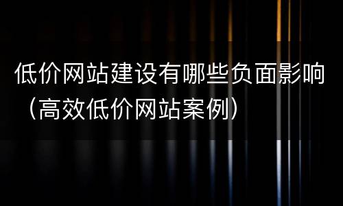 低价网站建设有哪些负面影响（高效低价网站案例）