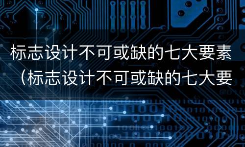 标志设计不可或缺的七大要素（标志设计不可或缺的七大要素是什么）