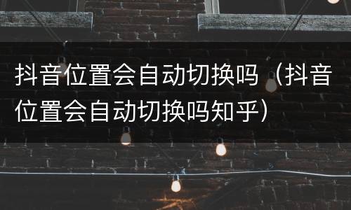 抖音位置会自动切换吗（抖音位置会自动切换吗知乎）