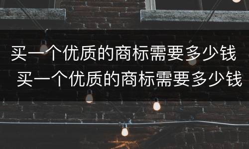 买一个优质的商标需要多少钱 买一个优质的商标需要多少钱呢