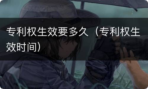 专利权生效要多久（专利权生效时间）