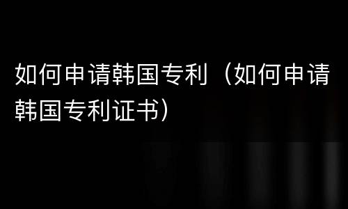 如何申请韩国专利（如何申请韩国专利证书）