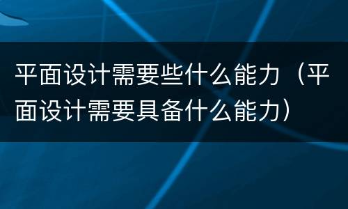 平面设计需要些什么能力（平面设计需要具备什么能力）