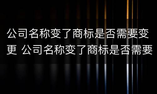 公司名称变了商标是否需要变更 公司名称变了商标是否需要变更呢