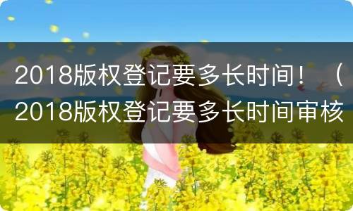 2018版权登记要多长时间！（2018版权登记要多长时间审核）