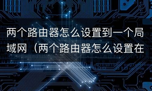 两个路由器怎么设置到一个局域网（两个路由器怎么设置在一个网段）