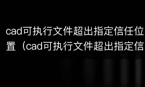 cad可执行文件超出指定信任位置（cad可执行文件超出指定信任位置闪退）