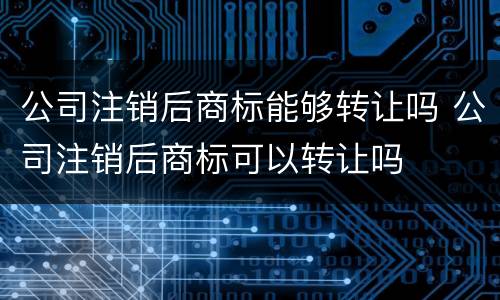 公司注销后商标能够转让吗 公司注销后商标可以转让吗
