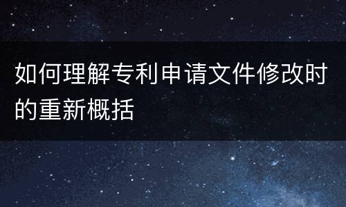 如何理解专利申请文件修改时的重新概括