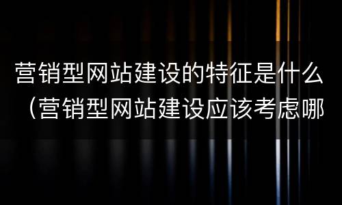 营销型网站建设的特征是什么（营销型网站建设应该考虑哪些因素）