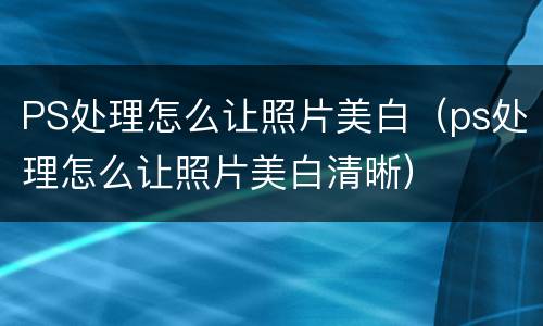 PS处理怎么让照片美白（ps处理怎么让照片美白清晰）
