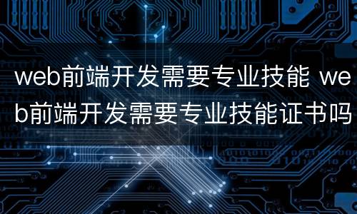 web前端开发需要专业技能 web前端开发需要专业技能证书吗