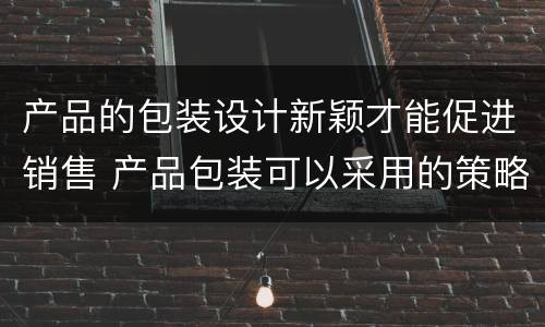 产品的包装设计新颖才能促进销售 产品包装可以采用的策略有