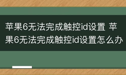 苹果6无法完成触控id设置 苹果6无法完成触控id设置怎么办