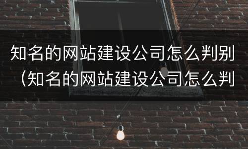 知名的网站建设公司怎么判别（知名的网站建设公司怎么判别真假）
