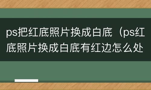 ps把红底照片换成白底（ps红底照片换成白底有红边怎么处理）